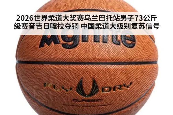 2026世界柔道大奖赛乌兰巴托站男子73公斤级赛音吉日嘎拉夺铜 中国柔道大级别复苏信号