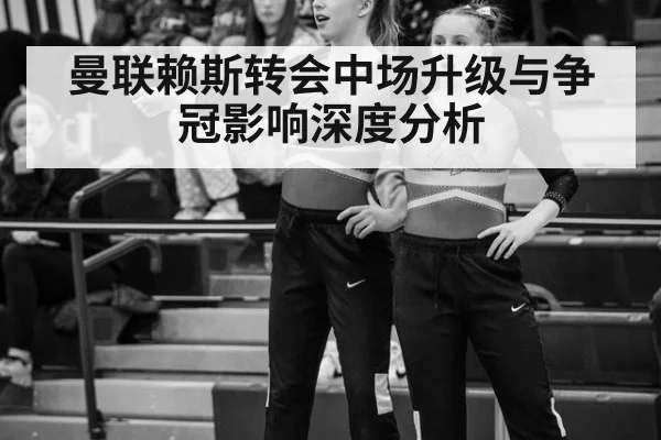 曼联赖斯转会中场升级与争冠影响深度分析